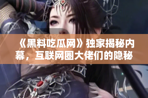 《黑料吃瓜网》独家揭秘内幕，互联网圈大佬们的隐秘故事！