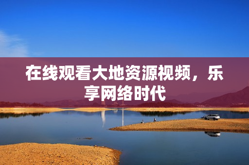 在线观看大地资源视频，乐享网络时代