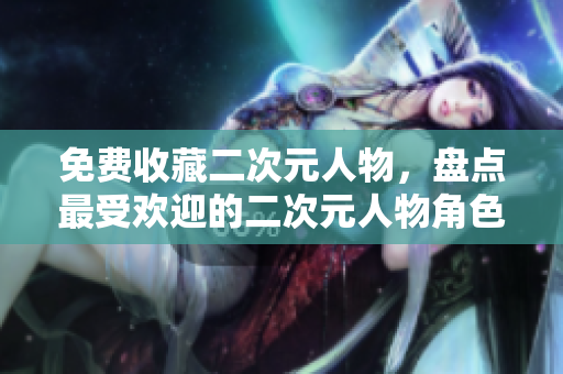 免费收藏二次元人物，盘点最受欢迎的二次元人物角色清单！