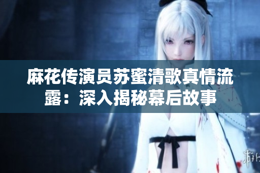 麻花传演员苏蜜清歌真情流露：深入揭秘幕后故事