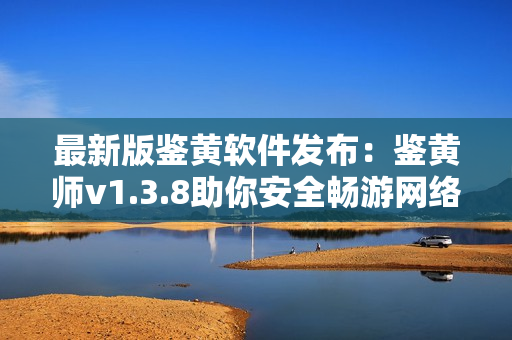最新版鉴黄软件发布：鉴黄师v1.3.8助你安全畅游网络