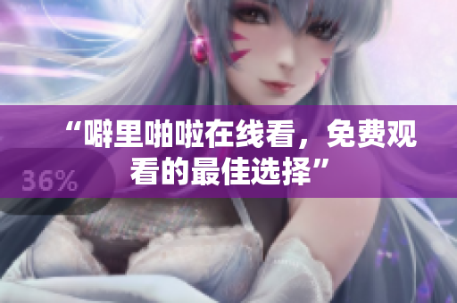 “噼里啪啦在线看，免费观看的最佳选择”