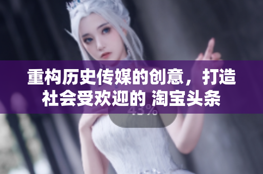 重构历史传媒的创意，打造社会受欢迎的 淘宝头条