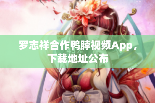 罗志祥合作鸭脖视频App，下载地址公布