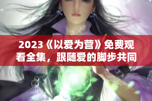 2023《以爱为营》免费观看全集，跟随爱的脚步共同前行