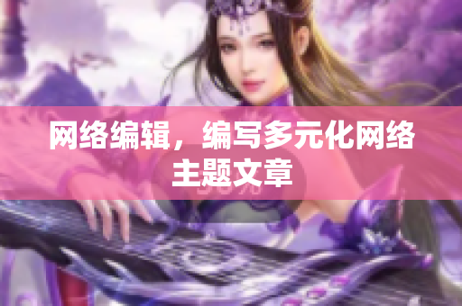 网络编辑，编写多元化网络主题文章