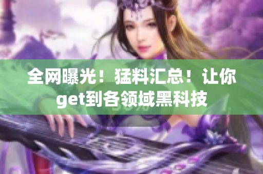 全网曝光！猛料汇总！让你get到各领域黑科技