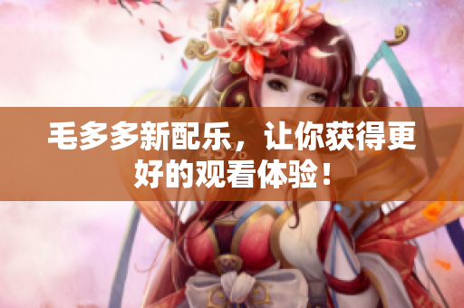 毛多多新配乐，让你获得更好的观看体验！