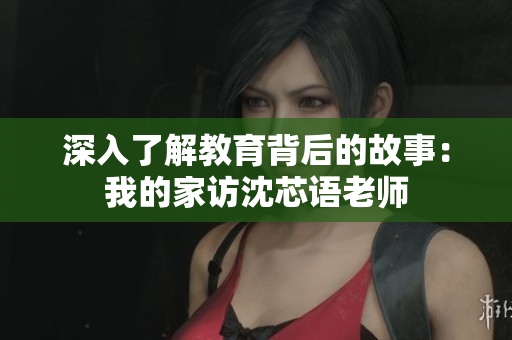深入了解教育背后的故事：我的家访沈芯语老师