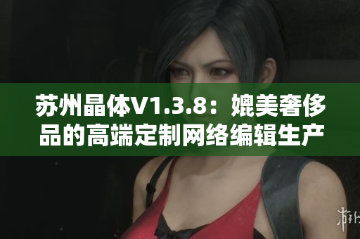 苏州晶体V1.3.8：媲美奢侈品的高端定制网络编辑生产终端