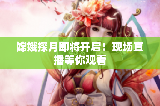嫦娥探月即将开启！现场直播等你观看