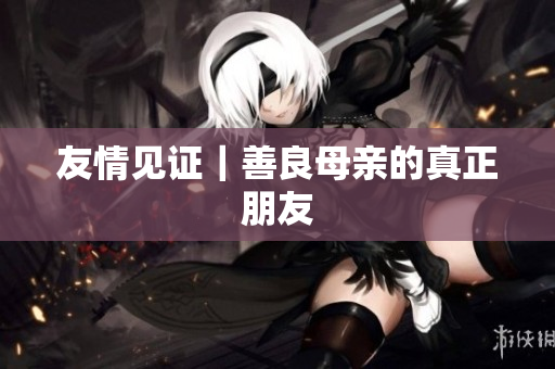 友情见证｜善良母亲的真正朋友