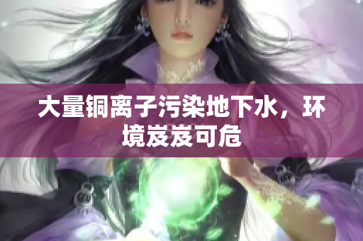 大量铜离子污染地下水，环境岌岌可危