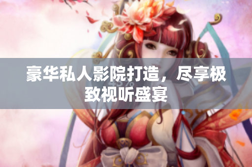 豪华私人影院打造，尽享极致视听盛宴