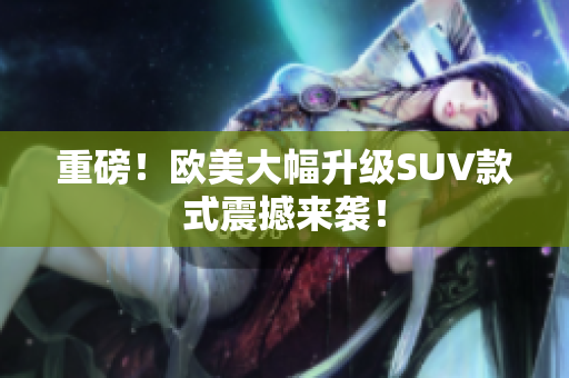 重磅！欧美大幅升级SUV款式震撼来袭！
