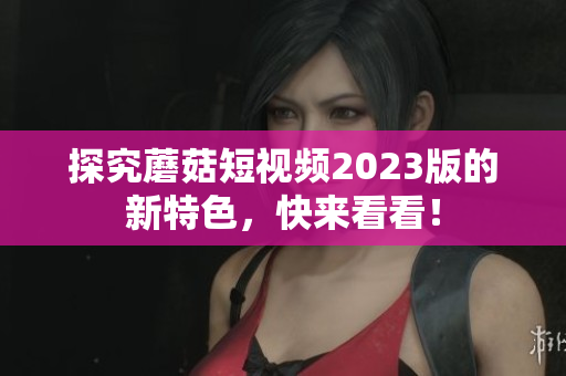 探究蘑菇短视频2023版的新特色，快来看看！