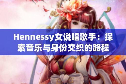 Hennessy女说唱歌手：探索音乐与身份交织的路程
