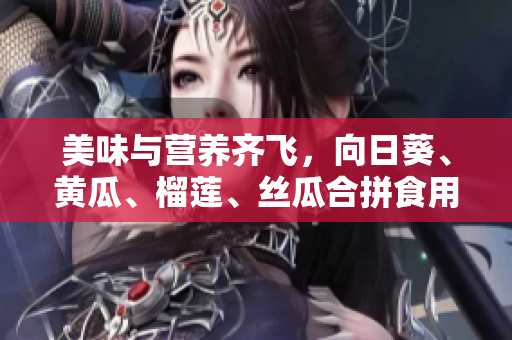 美味与营养齐飞，向日葵、黄瓜、榴莲、丝瓜合拼食用
