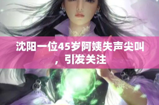 沈阳一位45岁阿姨失声尖叫，引发关注