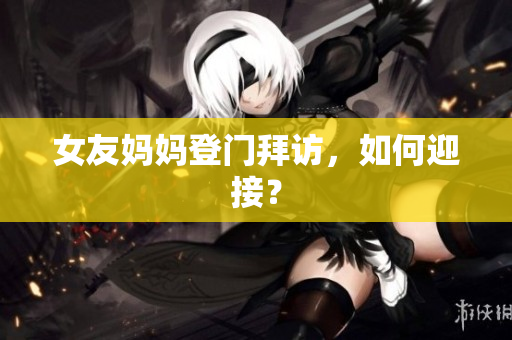 女友妈妈登门拜访，如何迎接？