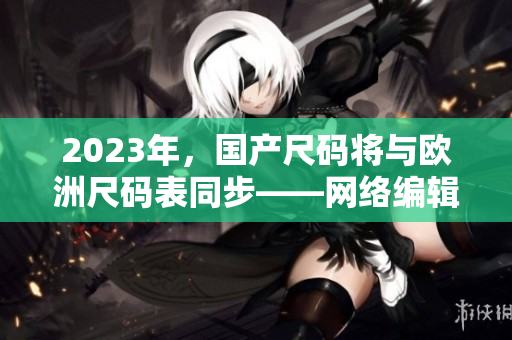 2023年，国产尺码将与欧洲尺码表同步——网络编辑报道