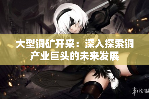 大型铜矿开采：深入探索铜产业巨头的未来发展