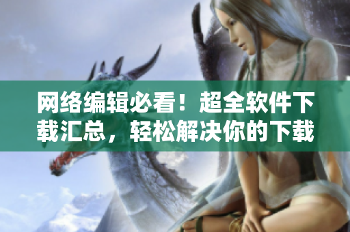网络编辑必看！超全软件下载汇总，轻松解决你的下载难题！