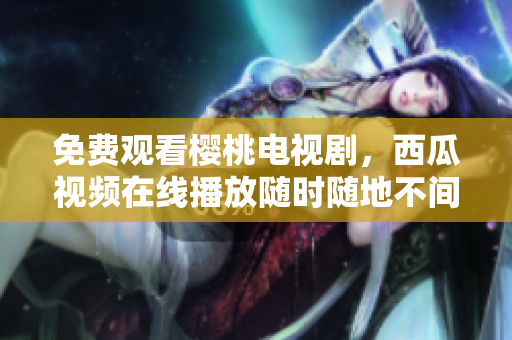 免费观看樱桃电视剧，西瓜视频在线播放随时随地不间断