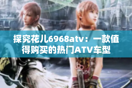 探究花儿6968atv：一款值得购买的热门ATV车型