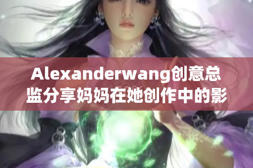 Alexanderwang创意总监分享妈妈在她创作中的影响
