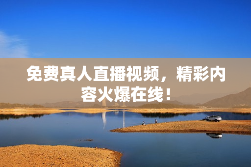 免费真人直播视频，精彩内容火爆在线！