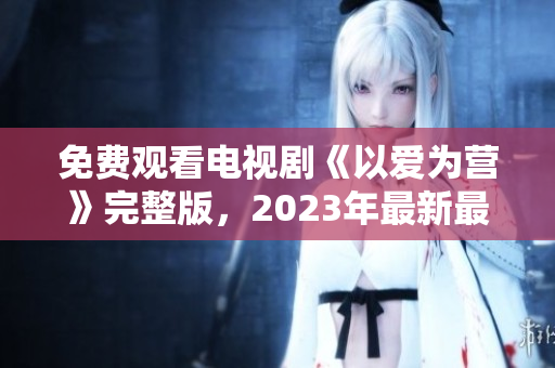 免费观看电视剧《以爱为营》完整版，2023年最新最感人的电视剧！