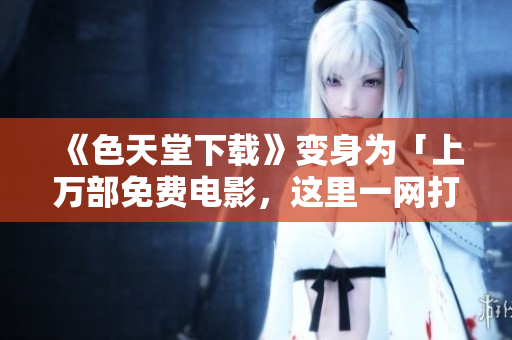 《色天堂下载》变身为「上万部免费电影，这里一网打尽」