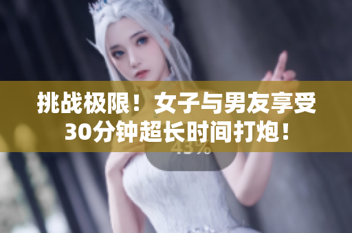 挑战极限！女子与男友享受30分钟超长时间打炮！