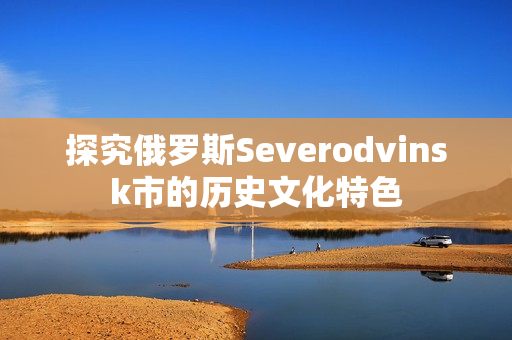探究俄罗斯Severodvinsk市的历史文化特色