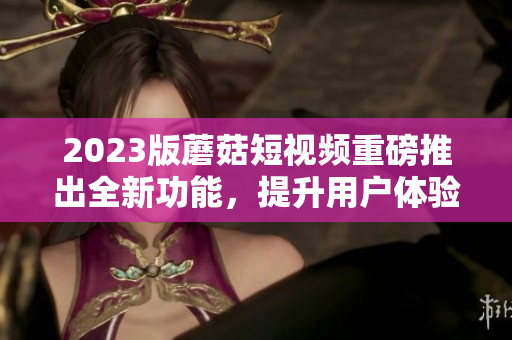 2023版蘑菇短视频重磅推出全新功能，提升用户体验