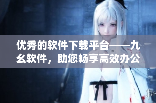 优秀的软件下载平台——九幺软件，助您畅享高效办公！)