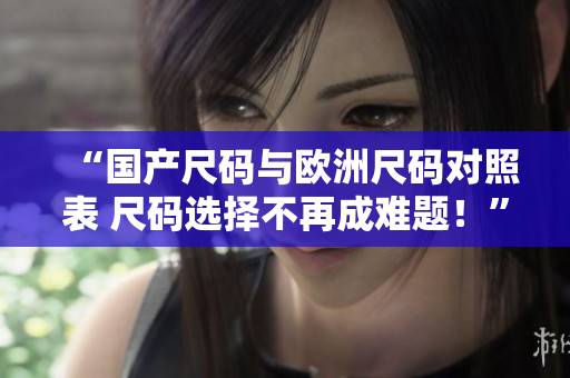 “国产尺码与欧洲尺码对照表 尺码选择不再成难题！”