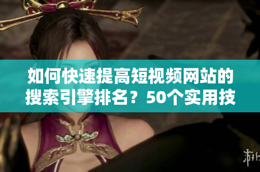 如何快速提高短视频网站的搜索引擎排名？50个实用技巧！
