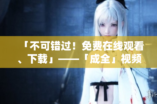 「不可错过！免费在线观看、下载」——「成全」视频精彩资讯