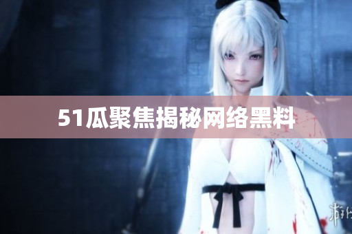 51瓜聚焦揭秘网络黑料