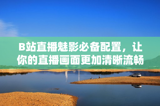 B站直播魅影必备配置，让你的直播画面更加清晰流畅！