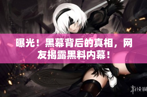 曝光！黑幕背后的真相，网友揭露黑料内幕！