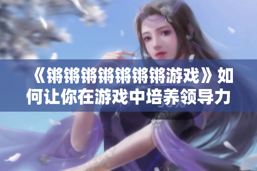 《锵锵锵锵锵锵锵游戏》如何让你在游戏中培养领导力？