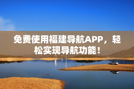 免费使用福建导航APP，轻松实现导航功能！