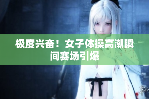 极度兴奋！女子体操高潮瞬间赛场引爆