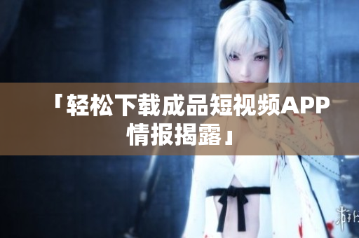 「轻松下载成品短视频APP情报揭露」