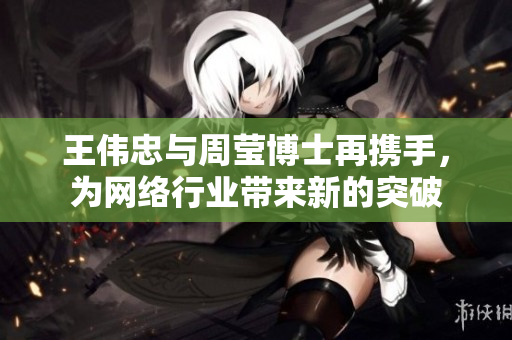 王伟忠与周莹博士再携手，为网络行业带来新的突破