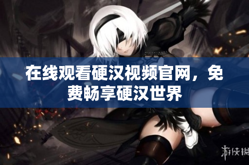 在线观看硬汉视频官网，免费畅享硬汉世界