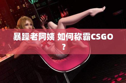 暴躁老阿姨 如何称霸CSGO？